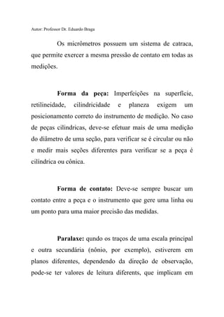 Autor: Professor Dr. Eduardo Braga
Os micrômetros possuem um sistema de catraca,
que permite exercer a mesma pressão de contato em todas as
medições.
Forma da peça: Imperfeições na superfície,
retilineidade, cilindricidade e planeza exigem um
posicionamento correto do instrumento de medição. No caso
de peças cilindricas, deve-se efetuar mais de uma medição
do diâmetro de uma seção, para verificar se é circular ou não
e medir mais seções diferentes para verificar se a peça é
cilíndrica ou cônica.
Forma de contato: Deve-se sempre buscar um
contato entre a peça e o instrumento que gere uma linha ou
um ponto para uma maior precisão das medidas.
Paralaxe: qundo os traços de uma escala principal
e outra secundária (nônio, por exemplo), estiverem em
planos diferentes, dependendo da direção de observação,
pode-se ter valores de leitura diferents, que implicam em
 