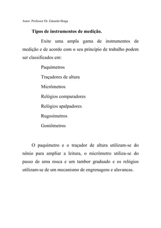 Autor: Professor Dr. Eduardo Braga
Tipos de instrumentos de medição.
Exite uma ampla gama de instrumentos de
medição e de acordo com o seu princípio de trabalho podem
ser classificados em:
Paquímetros
Traçadores de altura
Micrômetros
Relógios comparadores
Relógios apalpadores
Rugosímetros
Goniômetros
O paquímetro e o traçador de altura utilizam-se do
nônio para ampliar a leitura, o micrômetro utiliza-se do
passo de uma rosca e um tambor graduado e os relógios
utilizam-se de um mecanismo de engrenagens e alavancas.
 