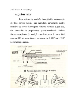 Autor: Professor Dr. Eduardo Braga
PAQUÍMETROS
Esse sistema de medição é constituído basicamente
de dois corpos móveis que permitem geralmente quatro
maneiras de acesso à peça para efetuar a medição e, por isso,
são chamados de paquímetros quadrimensionais. Podem
fornecer resultados de medição com leituras de 0,1 mm, 0,05
mm ou 0,02 mm no sistema métrico e de 0,001” ou 1/128”
no sistema polegada.
 