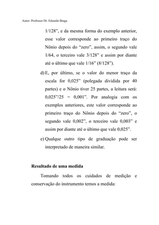 Autor: Professor Dr. Eduardo Braga
1/128”, e da mesma forma do exemplo anterior,
esse valor corresponde ao primeiro traço do
Nônio depois do “zero”, assim, o segundo vale
1/64, o terceiro vale 3/128” e assim por diante
até o último que vale 1/16” (8/128”).
d) E, por último, se o valor do menor traço da
escala for 0,025” (polegada dividida por 40
partes) e o Nônio tiver 25 partes, a leitura será:
0,025”/25 = 0,001”. Por analogia com os
exemplos anteriores, este valor corresponde ao
primeiro traço do Nônio depois do “zero”, o
segundo vale 0,002”, o terceiro vale 0,003” e
assim por diante até o último que vale 0,025”.
e) Qualque outro tipo de graduação pode ser
interpretado de maneira similar.
Resultado de uma medida
Tomando todos os cuidados de medição e
conservação do instrumento temos a medida:
 