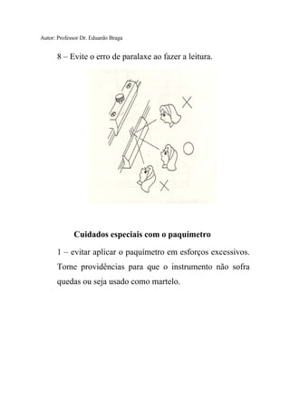 Autor: Professor Dr. Eduardo Braga
8 – Evite o erro de paralaxe ao fazer a leitura.
Cuidados especiais com o paquímetro
1 – evitar aplicar o paquímetro em esforços excessivos.
Tome providências para que o instrumento não sofra
quedas ou seja usado como martelo.
 