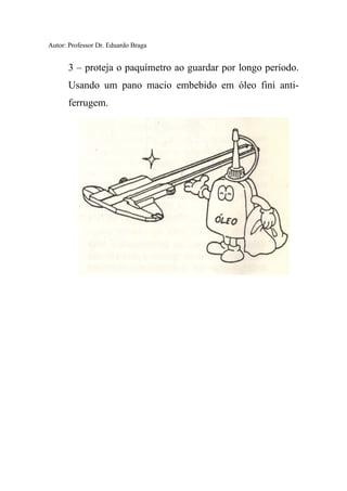 Autor: Professor Dr. Eduardo Braga
3 – proteja o paquímetro ao guardar por longo período.
Usando um pano macio embebido em óleo fini anti-
ferrugem.
 