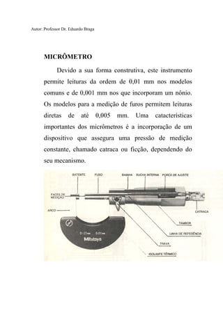 Autor: Professor Dr. Eduardo Braga
MICRÔMETRO
Devido a sua forma construtiva, este instrumento
permite leituras da ordem de 0,01 mm nos modelos
comuns e de 0,001 mm nos que incorporam um nônio.
Os modelos para a medição de furos permitem leituras
diretas de até 0,005 mm. Uma catacterísticas
importantes dos micrômetros é a incorporação de um
dispositivo que assegura uma pressão de medição
constante, chamado catraca ou ficção, dependendo do
seu mecanismo.
 