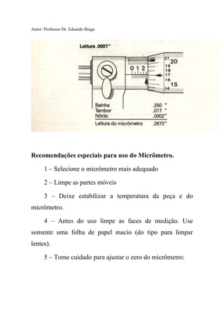 Autor: Professor Dr. Eduardo Braga
Recomendações especiais para uso do Micrômetro.
1 – Selecione o micrômetro mais adequado
2 – Limpe as partes móveis
3 – Deixe estabilizar a temperatura da peça e do
micrômetro.
4 – Antes do uso limpe as faces de medição. Use
somente uma folha de papel macio (do tipo para limpar
lentes).
5 – Tome cuidado para ajustar o zero do micrômetro:
 