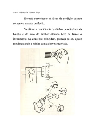 Autor: Professor Dr. Eduardo Braga
Encoste suavemente as faces de medição usando
somente a catraca ou ficção.
Verifique a concidência das linhas de referência da
bainha e do zero do tambor olhando bem de frente o
instrumento. Se estas não coincidem, proceda ao seu ajuste
movimentando a bainha com a chave apropriada.
 