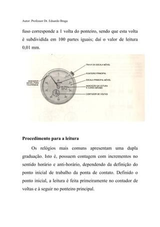 Autor: Professor Dr. Eduardo Braga
fuso corresponde a 1 volta do ponteiro, sendo que esta volta
é subdividida em 100 partes iguais; daí o valor de leitura
0,01 mm.
Procedimento para a leitura
Os relógios mais comuns apresentam uma dupla
graduação. Isto é, possuem contagem com incrementos no
sentido horário e anti-horário, dependendo da definição do
ponto inicial de trabalho da ponta de contato. Definido o
ponto inicial, a leitura é feita primeiramente no contador de
voltas e à seguir no ponteiro principal.
 