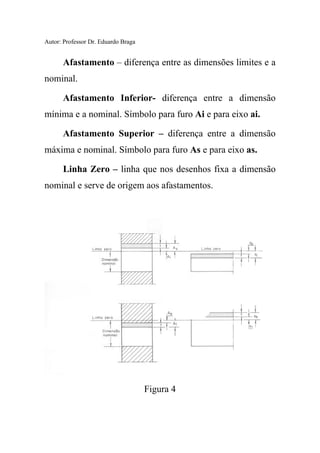 Autor: Professor Dr. Eduardo Braga
Afastamento – diferença entre as dimensões limites e a
nominal.
Afastamento Inferior- diferença entre a dimensão
mínima e a nominal. Símbolo para furo Ai e para eixo ai.
Afastamento Superior – diferença entre a dimensão
máxima e nominal. Símbolo para furo As e para eixo as.
Linha Zero – linha que nos desenhos fixa a dimensão
nominal e serve de origem aos afastamentos.
Figura 4
 