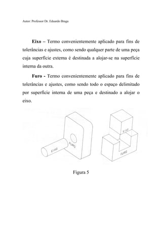 Autor: Professor Dr. Eduardo Braga
Eixo – Termo convenientemente aplicado para fins de
tolerâncias e ajustes, como sendo qualquer parte de uma peça
cuja superfície externa é destinada a alojar-se na superfície
interna da outra.
Furo - Termo convenientemente aplicado para fins de
tolerâncias e ajustes, como sendo todo o espaço delimitado
por superfície interna de uma peça e destinado a alojar o
eixo.
Figura 5
 