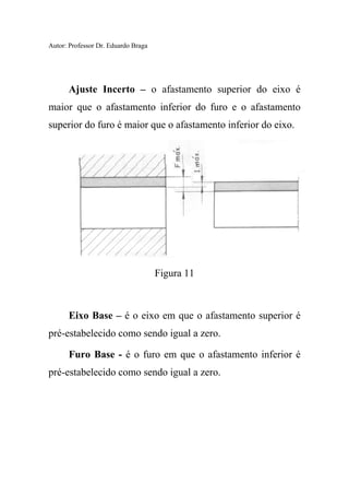 Autor: Professor Dr. Eduardo Braga
Ajuste Incerto – o afastamento superior do eixo é
maior que o afastamento inferior do furo e o afastamento
superior do furo é maior que o afastamento inferior do eixo.
Figura 11
Eixo Base – é o eixo em que o afastamento superior é
pré-estabelecido como sendo igual a zero.
Furo Base - é o furo em que o afastamento inferior é
pré-estabelecido como sendo igual a zero.
 