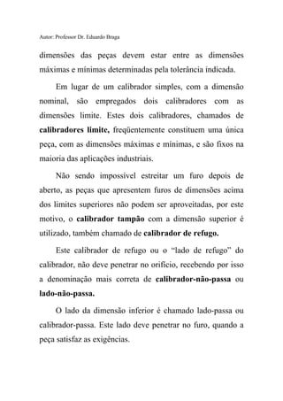 Autor: Professor Dr. Eduardo Braga
dimensões das peças devem estar entre as dimensões
máximas e mínimas determinadas pela tolerância indicada.
Em lugar de um calibrador simples, com a dimensão
nominal, são empregados dois calibradores com as
dimensões limite. Estes dois calibradores, chamados de
calibradores limite, freqüentemente constituem uma única
peça, com as dimensões máximas e mínimas, e são fixos na
maioria das aplicações industriais.
Não sendo impossível estreitar um furo depois de
aberto, as peças que apresentem furos de dimensões acima
dos limites superiores não podem ser aproveitadas, por este
motivo, o calibrador tampão com a dimensão superior é
utilizado, também chamado de calibrador de refugo.
Este calibrador de refugo ou o “lado de refugo” do
calibrador, não deve penetrar no orifício, recebendo por isso
a denominação mais correta de calibrador-não-passa ou
lado-não-passa.
O lado da dimensão inferior é chamado lado-passa ou
calibrador-passa. Este lado deve penetrar no furo, quando a
peça satisfaz as exigências.
 