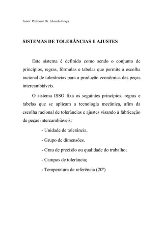 Autor: Professor Dr. Eduardo Braga
SISTEMAS DE TOLERÂNCIAS E AJUSTES
Este sistema é definido como sendo o conjunto de
princípios, regras, fórmulas e tabelas que permite a escolha
racional de tolerâncias para a produção econômica das peças
intercambiáveis.
O sistema ISSO fixa os seguintes princípios, regras e
tabelas que se aplicam a tecnologia mecânica, afim da
escolha racional de tolerâncias e ajustes visando à fabricação
de peças intercambiáveis:
- Unidade de tolerância.
- Grupo de dimensões.
- Grau de precisão ou qualidade do trabalho;
- Campos de tolerância;
- Temperatura de referência (20º)
 