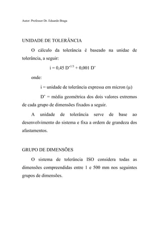 Autor: Professor Dr. Eduardo Braga
UNIDADE DE TOLERÂNCIA
O cálculo da tolerância é baseado na unidae de
tolerância, a seguir:
i = 0,45 D’1/3
+ 0,001 D’
onde:
i = unidade de tolerância expressa em micron (µ)
D’ = média geométrica dos dois valores extremos
de cada grupo de dimensões fixados a seguir.
A unidade de tolerância serve de base ao
desenvolvimento do sistema e fixa a ordem de grandeza dos
afastamentos.
GRUPO DE DIMENSÕES
O sistema de tolerância ISO considera todas as
dimensões compreendidas entre 1 e 500 mm nos seguintes
grupos de dimensões.
 
