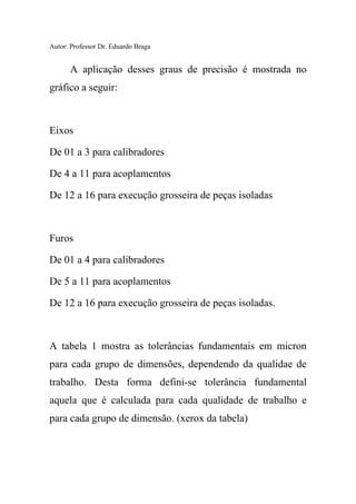 Autor: Professor Dr. Eduardo Braga
A aplicação desses graus de precisão é mostrada no
gráfico a seguir:
Eixos
De 01 a 3 para calibradores
De 4 a 11 para acoplamentos
De 12 a 16 para execução grosseira de peças isoladas
Furos
De 01 a 4 para calibradores
De 5 a 11 para acoplamentos
De 12 a 16 para execução grosseira de peças isoladas.
A tabela 1 mostra as tolerâncias fundamentais em micron
para cada grupo de dimensões, dependendo da qualidae de
trabalho. Desta forma defini-se tolerância fundamental
aquela que é calculada para cada qualidade de trabalho e
para cada grupo de dimensão. (xerox da tabela)
 