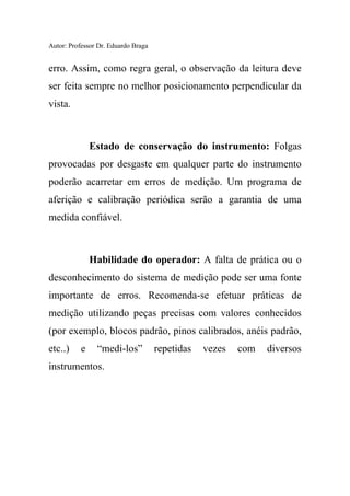 Autor: Professor Dr. Eduardo Braga
erro. Assim, como regra geral, o observação da leitura deve
ser feita sempre no melhor posicionamento perpendicular da
vista.
Estado de conservação do instrumento: Folgas
provocadas por desgaste em qualquer parte do instrumento
poderão acarretar em erros de medição. Um programa de
aferição e calibração periódica serão a garantia de uma
medida confiável.
Habilidade do operador: A falta de prática ou o
desconhecimento do sistema de medição pode ser uma fonte
importante de erros. Recomenda-se efetuar práticas de
medição utilizando peças precisas com valores conhecidos
(por exemplo, blocos padrão, pinos calibrados, anéis padrão,
etc..) e “medi-los” repetidas vezes com diversos
instrumentos.
 