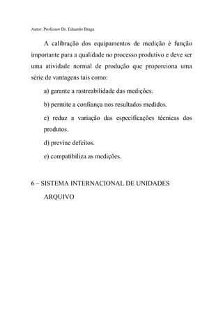 Autor: Professor Dr. Eduardo Braga
A calibração dos equipamentos de medição é função
importante para a qualidade no processo produtivo e deve ser
uma atividade normal de produção que proporciona uma
série de vantagens tais como:
a) garante a rastreabilidade das medições.
b) permite a confiança nos resultados medidos.
c) reduz a variação das especificações técnicas dos
produtos.
d) previne defeitos.
e) compatibiliza as medições.
6 – SISTEMA INTERNACIONAL DE UNIDADES
ARQUIVO
 