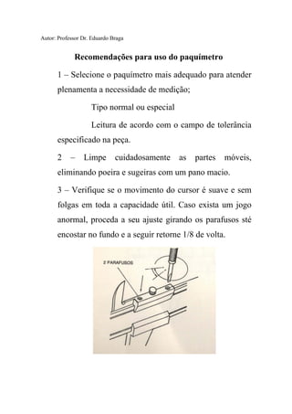 Autor: Professor Dr. Eduardo Braga
Recomendações para uso do paquímetro
1 – Selecione o paquímetro mais adequado para atender
plenamenta a necessidade de medição;
Tipo normal ou especial
Leitura de acordo com o campo de tolerância
especificado na peça.
2 – Limpe cuidadosamente as partes móveis,
eliminando poeira e sugeiras com um pano macio.
3 – Verifique se o movimento do cursor é suave e sem
folgas em toda a capacidade útil. Caso exista um jogo
anormal, proceda a seu ajuste girando os parafusos sté
encostar no fundo e a seguir retorne 1/8 de volta.
 