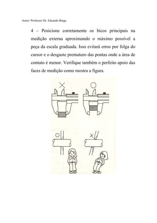 Autor: Professor Dr. Eduardo Braga
4 – Posicione corretamente os bicos principais na
medição externa aproximando o máximo possível a
peça da escala graduada. Isso evitará erros por folga do
cursor e o desgaste prematuro das pontas onde a área de
contato é menor. Verifique também o perfeito apoio das
faces de medição como mostra a figura.
 