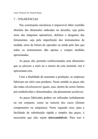 Autor: Professor Dr. Eduardo Braga
7 – TOLERÂNCIAS
Nas construções mecânicas é impossível obter exatidão
absoluta das dimensões indicadas no desenho, seja pelos
erros das máquinas operatrizes, defeitos e desgastes das
ferramentas, seja pela imperfeição dos instrumentos de
medida, erros de leitura do operador ou ainda pelo fato que
todos os instrumentos dão apenas e sempre medidas
aproximadas.
As peças são, portanto confeccionadas com dimensões
que se afastam a mais ou a menos da cota nominal, isto é
apresentam erro.
Com a finalidade de aumentar a produção, as empresas
fabricam em série seus produtos. Neste sentido as peças não
são todas absolutamente iguais, mas, dentro de certos limites
pré-estabelecidos e determinados, são plenamente aceitáveis.
As peças fabricadas podem ser utilizadas isoladamente
ou em conjunto, como na maioria dos casos (formar
componentes ou máquinas). Neste segundo caso, para a
facilidade de substituição rápida e simples das peças, é
necessário que elas sejam intercambiáveis. Para isso é
 