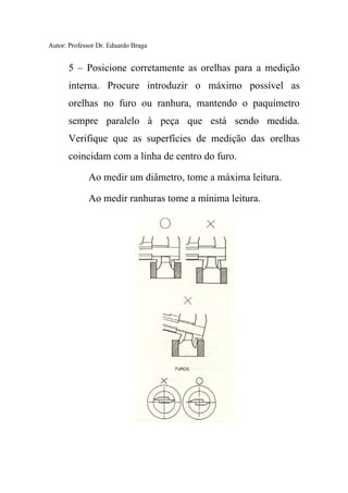 Autor: Professor Dr. Eduardo Braga
5 – Posicione corretamente as orelhas para a medição
interna. Procure introduzir o máximo possível as
orelhas no furo ou ranhura, mantendo o paquímetro
sempre paralelo à peça que está sendo medida.
Verifique que as superfícies de medição das orelhas
coincidam com a linha de centro do furo.
Ao medir um diâmetro, tome a máxima leitura.
Ao medir ranhuras tome a mínima leitura.
 
