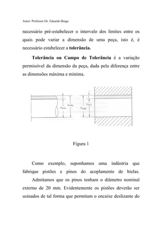 Autor: Professor Dr. Eduardo Braga
necessário pré-estabelecer o intervalo dos limites entre os
quais pode variar a dimensão de uma peça, isto é, é
necessário estabelecer a tolerância.
Tolerância ou Campo de Tolerância é a variação
permissível da dimensão da peça, dada pela diferença entre
as dimensões máxima e mínima.
Figura 1
Como exemplo, suponhamos uma indústria que
fabrique pistões e pinos do acoplamento de bielas.
Admitamos que os pinos tenham o diâmetro nominal
externo de 20 mm. Evidentemente os pistões deverão ser
usinados de tal forma que permitam o encaixe deslizante do
 