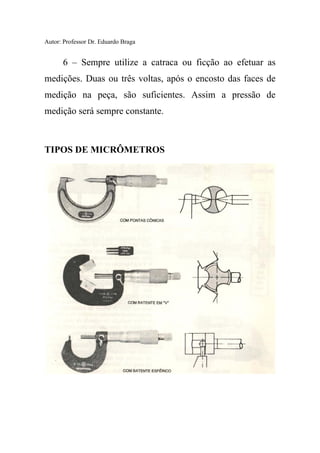 Autor: Professor Dr. Eduardo Braga
6 – Sempre utilize a catraca ou ficção ao efetuar as
medições. Duas ou três voltas, após o encosto das faces de
medição na peça, são suficientes. Assim a pressão de
medição será sempre constante.
TIPOS DE MICRÔMETROS
 