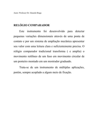 Autor: Professor Dr. Eduardo Braga
RELÓGIO COMPARADOR
Este instrumento foi desenvolvido para detectar
pequenas variações dimensionais através de uma ponta de
contato e por um sistema de ampliação mecânica apresentar
seu valor com uma leitura clara e suficientemente precisa. O
relógio comparador tradicional transforma ( e amplia) o
movimento retilíneo de um fuso em movimento circular de
um ponteiro montado em um mostrador graduado.
Trata-se de um instrumento de múltiplas aplicações,
porém, sempre acoplado a algum meio de fixação.
 