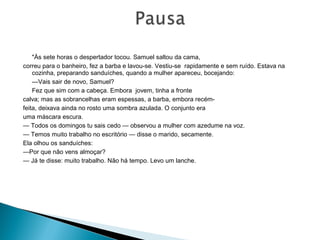 "Às sete horas o despertador tocou. Samuel saltou da cama,
correu para o banheiro, fez a barba e lavou-se. Vestiu-se rapidamente e sem ruído. Estava na
cozinha, preparando sanduíches, quando a mulher apareceu, bocejando:
—Vais sair de novo, Samuel?
Fez que sim com a cabeça. Embora jovem, tinha a fronte
calva; mas as sobrancelhas eram espessas, a barba, embora recém-
feita, deixava ainda no rosto uma sombra azulada. O conjunto era
uma máscara escura.
— Todos os domingos tu sais cedo — observou a mulher com azedume na voz.
— Temos muito trabalho no escritório — disse o marido, secamente.
Ela olhou os sanduíches:
—Por que não vens almoçar?
— Já te disse: muito trabalho. Não há tempo. Levo um lanche.
 