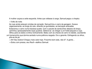 A mulher coçava a axila esquerda. Antes que voltasse à carga, Samuel pegou o chapéu:
—Volto de noite.
As ruas ainda estavam úmidas de cerração. Samuel tirou o carro da garagem. Guiava
vagarosamente, ao longo do cais, olhando os guindastes, as barcaças atracadas.
Estacionou o carro numa travessa quieta. Com o pacote de sanduíches debaixo do braço,
caminhou apressadamente duas quadras. Deteve-se ao chegar a um hotel pequeno e sujo.
Olhou para os lados e entrou furtivamente. Bateu com as chaves do carro no balcão, acordando
um homenzinho que dormia sentado numa poltrona rasgada. Era o gerente. Esfregando os olhos,
pôs-se de pé.
—Ah! Seu Isidoro! Chegou mais cedo hoje. Friozinho bom este, não é? A gente...
—Estou com pressa, seu Raul!—atalhou Samuel.
 