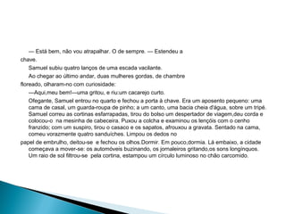— Está bem, não vou atrapalhar. O de sempre. — Estendeu a
chave.
Samuel subiu quatro lanços de uma escada vacilante.
Ao chegar ao último andar, duas mulheres gordas, de chambre
floreado, olharam-no com curiosidade:
—Aqui,meu bem!—uma gritou, e riu:um cacarejo curto.
Ofegante, Samuel entrou no quarto e fechou a porta à chave. Era um aposento pequeno: uma
cama de casal, um guarda-roupa de pinho; a um canto, uma bacia cheia d'água, sobre um tripé.
Samuel correu as cortinas esfarrapadas, tirou do bolso um despertador de viagem,deu corda e
colocou-o na mesinha de cabeceira. Puxou a colcha e examinou os lençóis com o cenho
franzido; com um suspiro, tirou o casaco e os sapatos, afrouxou a gravata. Sentado na cama,
comeu vorazmente quatro sanduíches. Limpou os dedos no
papel de embrulho, deitou-se e fechou os olhos.Dormir. Em pouco,dormia. Lá embaixo, a cidade
começava a mover-se: os automóveis buzinando, os jornaleiros gritando,os sons longínquos.
Um raio de sol filtrou-se pela cortina, estampou um círculo luminoso no chão carcomido.
 