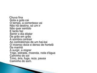 Chuva fina
Gota a gota cai
O tempo, a correnteza vai
Não há destino, só um ir
Não quer sentido
E tanto faz
Sentir o dia dilatar
De grão em grão
A sombra contrair
Ao contratempo de um hai-kai
O incenso doce e denso de hortelã
Da manhã
A surgir, a migrar
Trigo, estrada, moenda, roda d'água
Caminho do sol
Trino, ária, fuga, reza, pausa
Caminho do som.
 