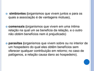  simbiontes (organismos que vivem juntos e para os
quais a associação é de vantagens mútuas),
 comensais (organismos que vivem em uma íntima
relação na qual um se beneficia da relação, e o outro
não obtém benefícios nem é prejudicado)
 parasitas (organismos que vivem sobre ou no interior de
um hospedeiro do qual eles obtêm benefícios sem
oferecer qualquer contribuição em retorno; no caso de
patógenos, a relação causa dano ao hospedeiro).
 