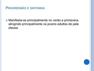 PROGRESSÃO E SINTOMAS
 Manifesta-se principalmente no verão e primavera,
atingindo principalmente os jovens adultos de pele
oleosa.
 