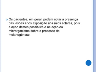  Os pacientes, em geral, podem notar a presença
das lesões após exposição aos raios solares, pois
a ação destes possibilita a atuação do
microrganismo sobre o processo de
melanogênese.
 
