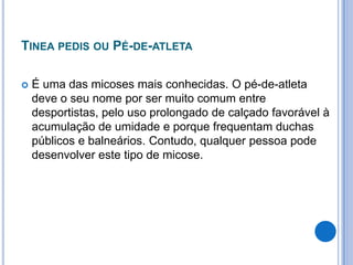 TINEA PEDIS OU PÉ-DE-ATLETA
 É uma das micoses mais conhecidas. O pé-de-atleta
deve o seu nome por ser muito comum entre
desportistas, pelo uso prolongado de calçado favorável à
acumulação de umidade e porque frequentam duchas
públicos e balneários. Contudo, qualquer pessoa pode
desenvolver este tipo de micose.
 