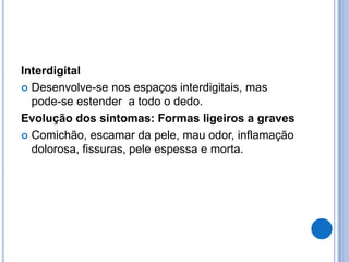 Interdigital
 Desenvolve-se nos espaços interdigitais, mas
pode-se estender a todo o dedo.
Evolução dos sintomas: Formas ligeiros a graves
 Comichão, escamar da pele, mau odor, inflamação
dolorosa, fissuras, pele espessa e morta.
 