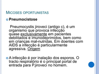 MICOSES OPORTUNISTAS
 Pneumocistose
Pneumocystis jiroveci (antigo c), é um
organismo que provoca infecção
quase exclusivamente em pacientes
debilitados e imunodeprimidos, bem como
em crianças mal-nutridas. Em doentes com
AIDS a infecção é particularmente
agressiva. Origem
 A infecção é por inalação dos esporos. O
tracto respiratório é o principal portal de
entrada para P.jiroveci no homem.
 