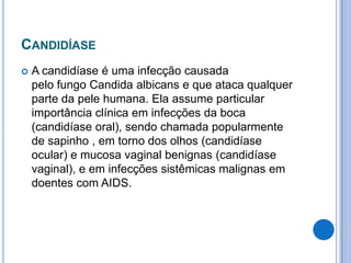 CANDIDÍASE
 A candidíase é uma infecção causada
pelo fungo Candida albicans e que ataca qualquer
parte da pele humana. Ela assume particular
importância clínica em infecções da boca
(candidíase oral), sendo chamada popularmente
de sapinho , em torno dos olhos (candidíase
ocular) e mucosa vaginal benignas (candidíase
vaginal), e em infecções sistêmicas malignas em
doentes com AIDS.
 
