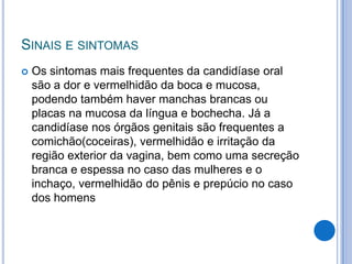 SINAIS E SINTOMAS
 Os sintomas mais frequentes da candidíase oral
são a dor e vermelhidão da boca e mucosa,
podendo também haver manchas brancas ou
placas na mucosa da língua e bochecha. Já a
candidíase nos órgãos genitais são frequentes a
comichão(coceiras), vermelhidão e irritação da
região exterior da vagina, bem como uma secreção
branca e espessa no caso das mulheres e o
inchaço, vermelhidão do pênis e prepúcio no caso
dos homens
 