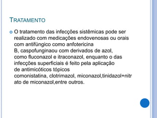 TRATAMENTO
 O tratamento das infecções sistêmicas pode ser
realizado com medicações endovenosas ou orais
com antifúngico como anfotericina
B, caspofunginaou com derivados de azol,
como fluconazol e itraconazol, enquanto o das
infecções superficiais é feito pela aplicação
de antimicóticos tópicos
comonistatina, clotrimazol, miconazol,tinidazol+nitr
ato de miconazol,entre outros.
 