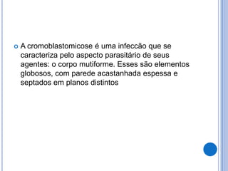  A cromoblastomicose é uma infeccão que se
caracteriza pelo aspecto parasitário de seus
agentes: o corpo mutiforme. Esses são elementos
globosos, com parede acastanhada espessa e
septados em planos distintos
 