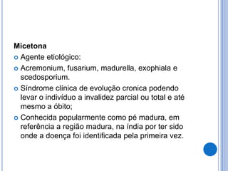 Micetona
 Agente etiológico:
 Acremonium, fusarium, madurella, exophiala e
scedosporium.
 Síndrome clínica de evolução cronica podendo
levar o indivíduo a invalidez parcial ou total e até
mesmo a óbito;
 Conhecida popularmente como pé madura, em
referência a região madura, na índia por ter sido
onde a doença foi identificada pela primeira vez.
 