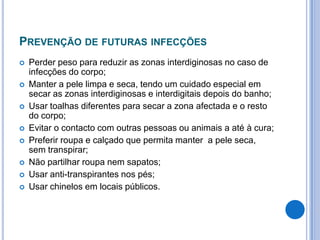 PREVENÇÃO DE FUTURAS INFECÇÕES
 Perder peso para reduzir as zonas interdiginosas no caso de
infecções do corpo;
 Manter a pele limpa e seca, tendo um cuidado especial em
secar as zonas interdiginosas e interdigitais depois do banho;
 Usar toalhas diferentes para secar a zona afectada e o resto
do corpo;
 Evitar o contacto com outras pessoas ou animais a até à cura;
 Preferir roupa e calçado que permita manter a pele seca,
sem transpirar;
 Não partilhar roupa nem sapatos;
 Usar anti-transpirantes nos pés;
 Usar chinelos em locais públicos.
 