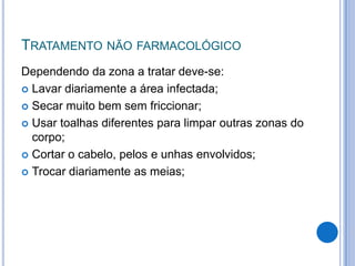 TRATAMENTO NÃO FARMACOLÓGICO
Dependendo da zona a tratar deve-se:
 Lavar diariamente a área infectada;
 Secar muito bem sem friccionar;
 Usar toalhas diferentes para limpar outras zonas do
corpo;
 Cortar o cabelo, pelos e unhas envolvidos;
 Trocar diariamente as meias;
 