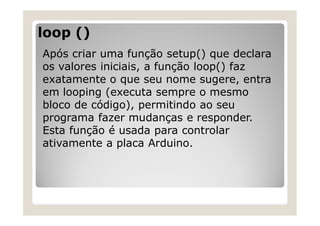 loop ()
Após criar uma função setup() que declara
os valores iniciais, a função loop() faz
exatamente o que seu nome sugere, entra
em looping (executa sempre o mesmo
bloco de código), permitindo ao seu
programa fazer mudanças e responder.
Esta função é usada para controlar
ativamente a placa Arduino.
 