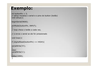 Exemplo:
int buttonPin = 3;
// setup inicializa o serial e o pino do button (botão)
void setup(){
beginSerial(9600);
pinMode(buttonPin, INPUT);
}
// loop checa o botão a cada vez,
// e envia o serial se ele for pressionado
void loop(){
if (digitalRead(buttonPin) == HIGH){
serialWrite('H');
}
else{
serialWrite('L');
}
delay(1000);
}
 