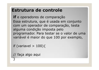 Estrutura de controle
if e operadores de comparação
Essa estrutura, que é usada em conjunto
com um operador de comparação, testa
alguma condição imposta pelo
programador. Para testar se o valor de uma
variável é maior do que 100 por exemplo,
if (variavel > 100){
// faça algo aqui
}
 