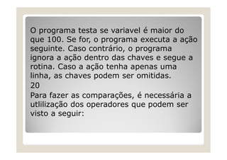 O programa testa se variavel é maior do
que 100. Se for, o programa executa a ação
seguinte. Caso contrário, o programa
ignora a ação dentro das chaves e segue a
rotina. Caso a ação tenha apenas uma
linha, as chaves podem ser omitidas.
20
Para fazer as comparações, é necessária a
utlilização dos operadores que podem ser
visto a seguir:
 
