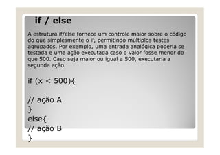 if / else
A estrutura if/else fornece um controle maior sobre o código
do que simplesmente o if, permitindo múltiplos testes
agrupados. Por exemplo, uma entrada analógica poderia se
testada e uma ação executada caso o valor fosse menor do
que 500. Caso seja maior ou igual a 500, executaria a
segunda ação.
if (x < 500){
// ação A
}
else{
// ação B
}
 