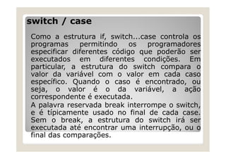 switch / case
Como a estrutura if, switch...case controla os
programas permitindo os programadores
especificar diferentes código que poderão ser
executados em diferentes condições. Em
particular, a estrutura do switch compara o
valor da variável com o valor em cada caso
específico. Quando o caso é encontrado, ou
seja, o valor é o da variável, a ação
correspondente é executada.
A palavra reservada break interrompe o switch,
e é típicamente usado no final de cada case.
Sem o break, a estrutura do switch irá ser
executada até encontrar uma interrupção, ou o
final das comparações.
 
