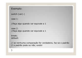 Exemplo:
switch (var) {
case 1:
//faça algo quando var equivale a 1
case 2:
//faça algo quando var equivale a 1
break;
default:
// se nenhuma comparação for verdadeira, faz-se o padrão
// o padrão pode ou não, existir
}
 
